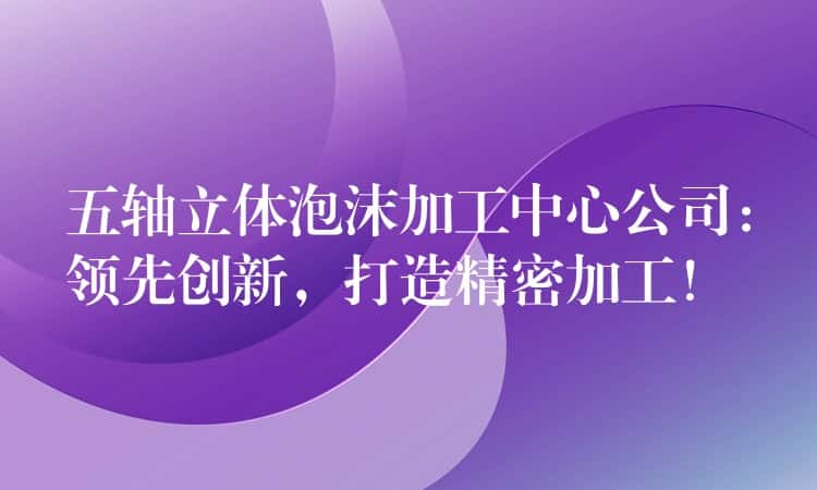 五轴立体泡沫加工中心公司：领先创新，打造精密加工！