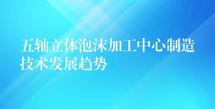 五轴立体泡沫加工中心制造技术发展趋势