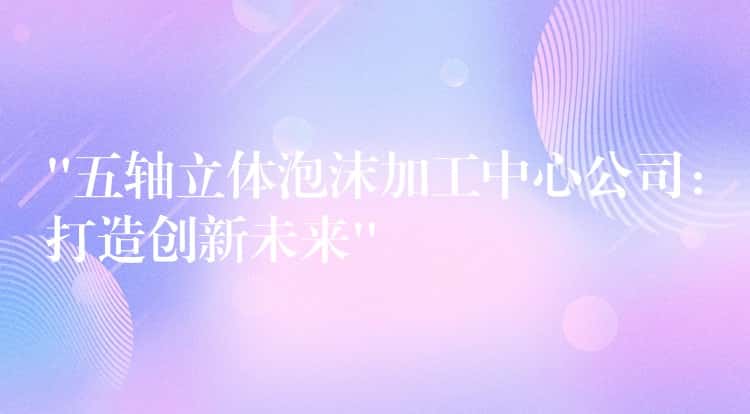 “五轴立体泡沫加工中心公司：打造创新未来”