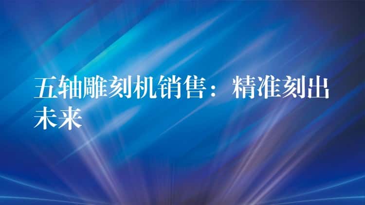 五轴雕刻机销售：精准刻出未来