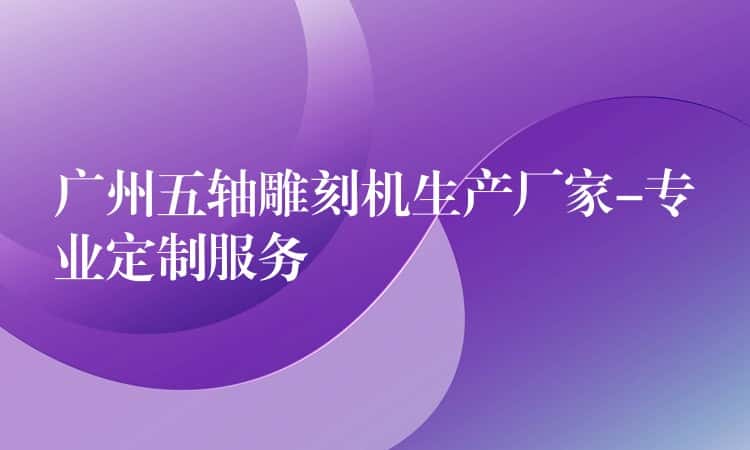 广州五轴雕刻机生产厂家-专业定制服务