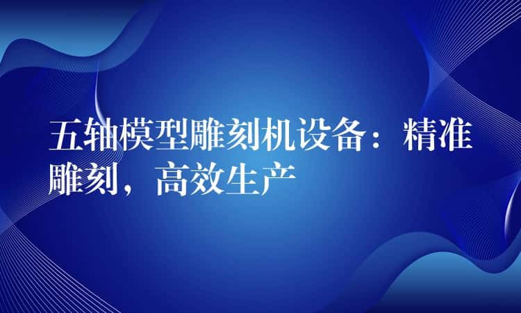 五轴模型雕刻机设备：精准雕刻，高效生产