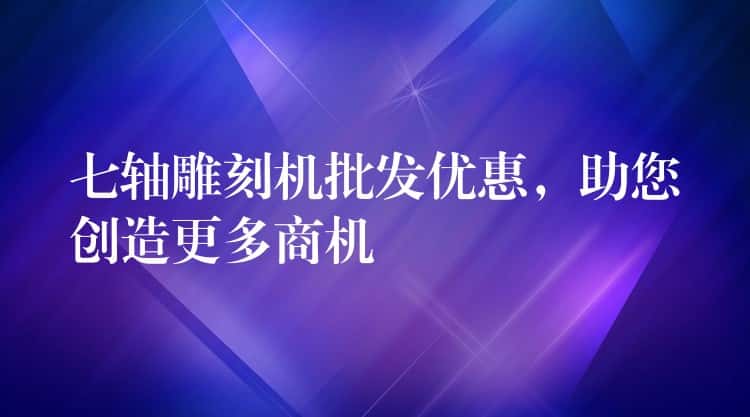 七轴雕刻机批发优惠，助您创造更多商机