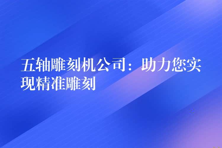 五轴雕刻机公司：助力您实现精准雕刻