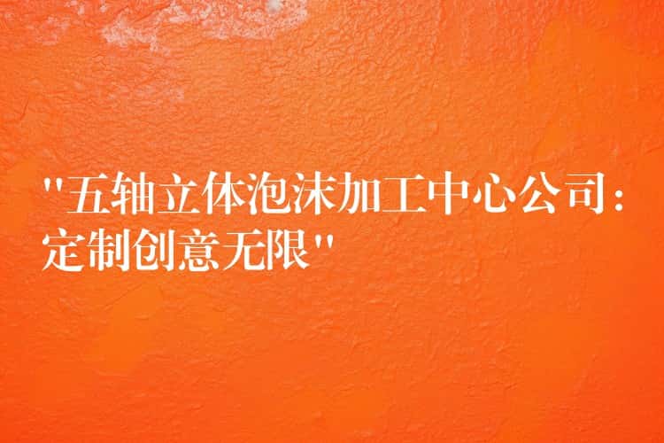 “五轴立体泡沫加工中心公司：定制创意无限”